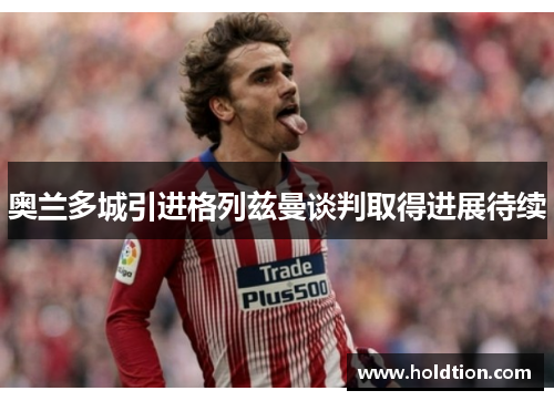 奥兰多城引进格列兹曼谈判取得进展待续